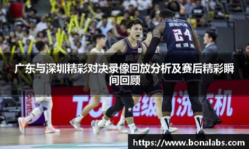 广东与深圳精彩对决录像回放分析及赛后精彩瞬间回顾